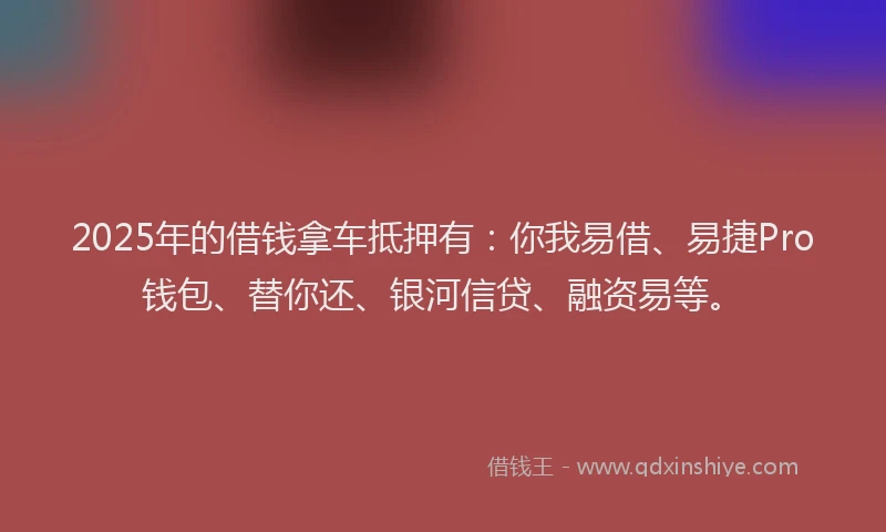 2025年的借钱拿车抵押有：你我易借、易捷Pro钱包、替你还、银河信贷、融资易等。