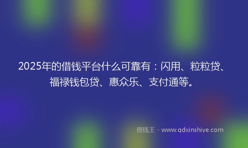 2025年的借钱平台什么可靠有：闪用、粒粒贷、福禄钱包贷、惠众乐、支付通等。