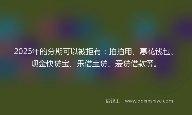 2025年的分期可以被拒有：拍拍用、惠花钱包、现金快贷宝、乐借宝贷、爱贷借款等。