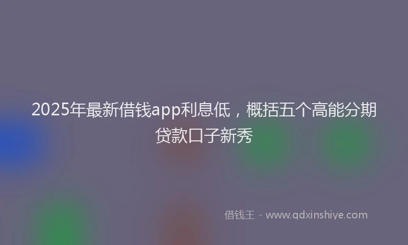 2025年最新借钱app利息低，概括五个高能分期贷款口子新秀