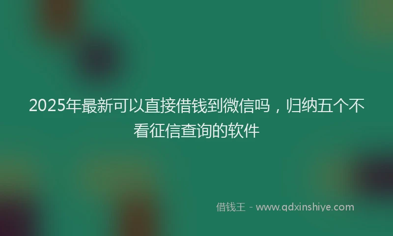 2025年最新可以直接借钱到微信吗，归纳五个不看征信查询的软件