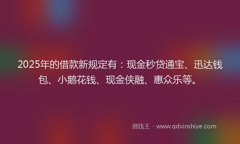 2025年的借款新规定有：现金秒贷通宝、迅达钱包、小鹅花钱、现金侠融、惠众乐等。
