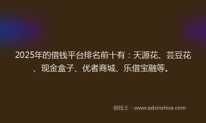 2025年的借钱平台排名前十有：天源花、芸豆花、现金盒子、优者商城、乐借宝融等。