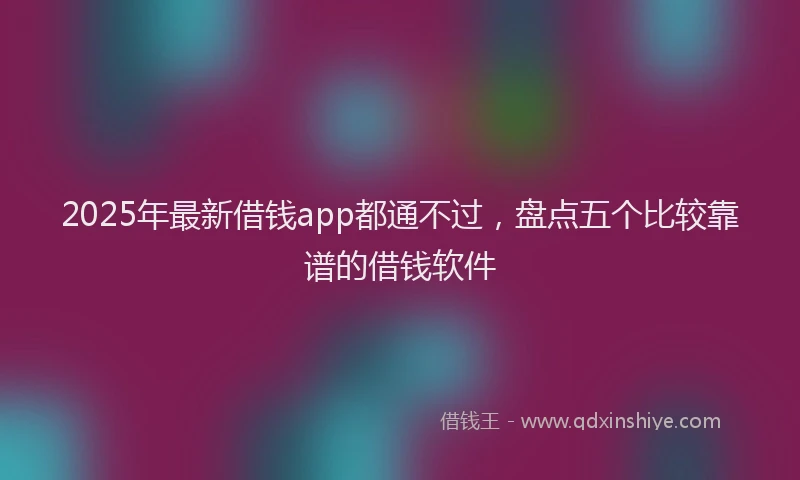 2025年最新借钱app都通不过，盘点五个比较靠谱的借钱软件