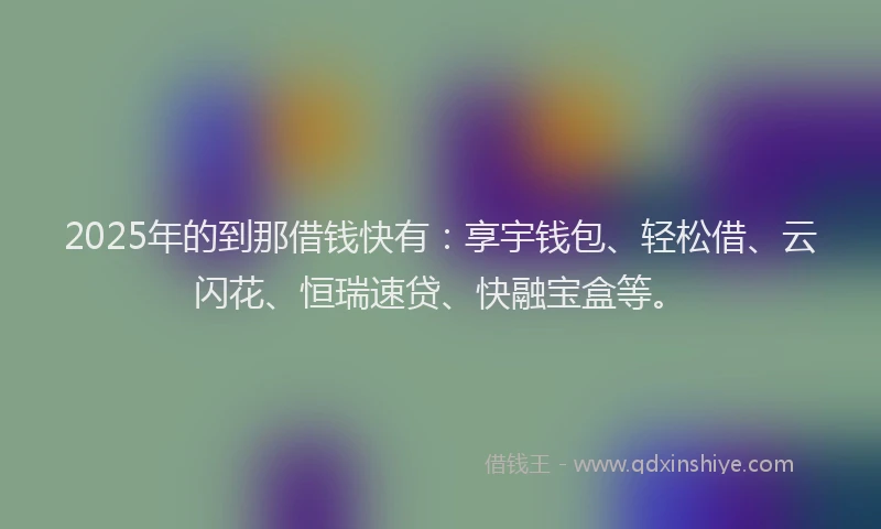 2025年的到那借钱快有：享宇钱包、轻松借、云闪花、恒瑞速贷、快融宝盒等。