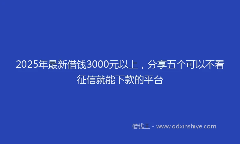 2025年最新借钱3000元以上，分享五个可以不看征信就能下款的平台