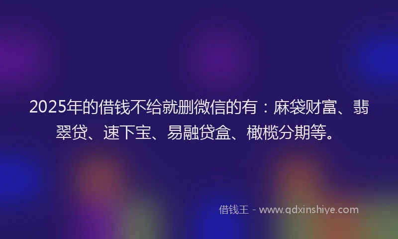 2025年的借钱不给就删微信的有：麻袋财富、翡翠贷、速下宝、易融贷盒、橄榄分期等。