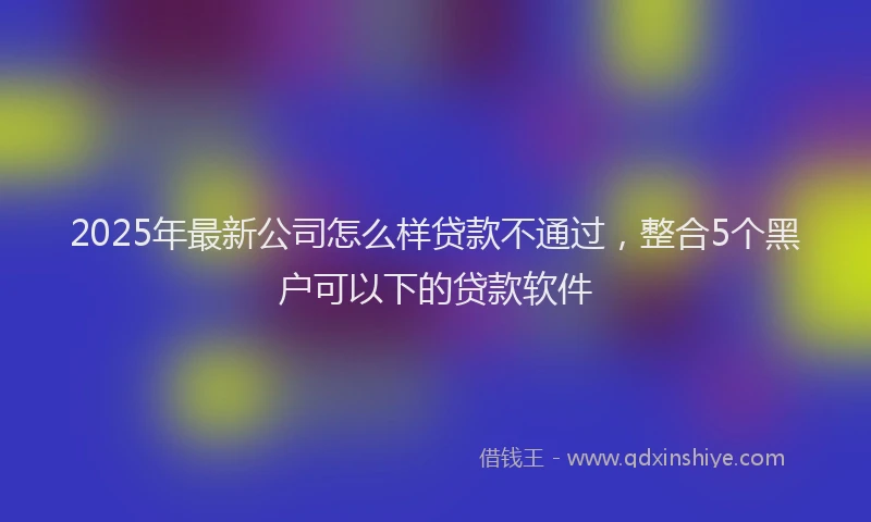 2025年最新公司怎么样贷款不通过，整合5个黑户可以下的贷款软件