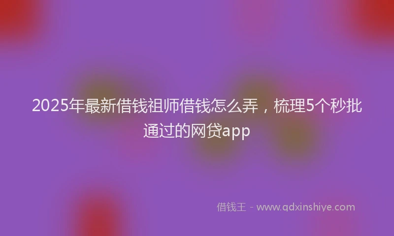 2025年最新借钱祖师借钱怎么弄，梳理5个秒批通过的网贷app