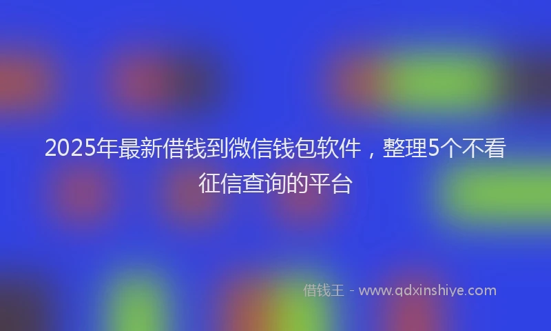 2025年最新借钱到微信钱包软件，整理5个不看征信查询的平台