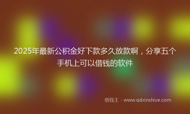 2025年最新公积金好下款多久放款啊，分享五个手机上可以借钱的软件