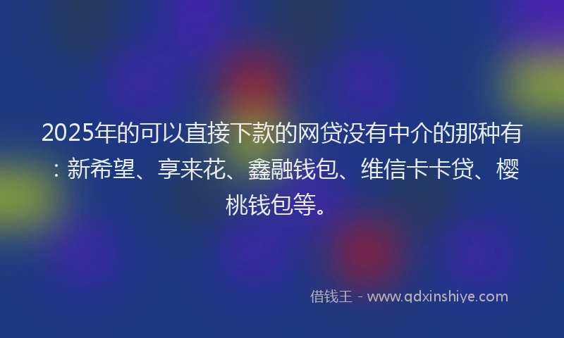 2025年的可以直接下款的网贷没有中介的那种有：新希望、享来花、鑫融钱包、维信卡卡贷、樱桃钱包等。