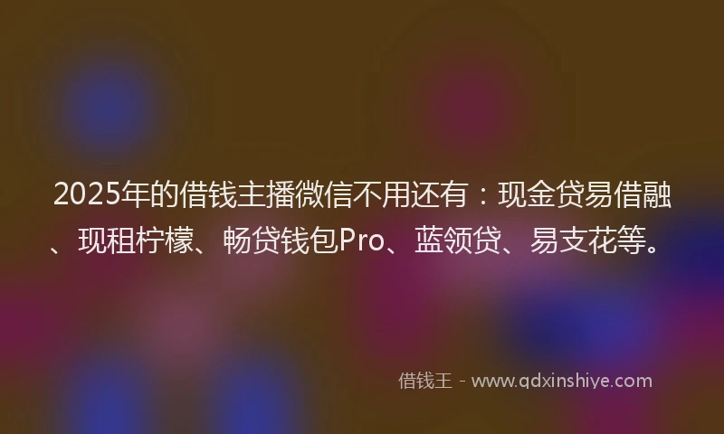 2025年的借钱主播微信不用还有：现金贷易借融、现租柠檬、畅贷钱包Pro、蓝领贷、易支花等。