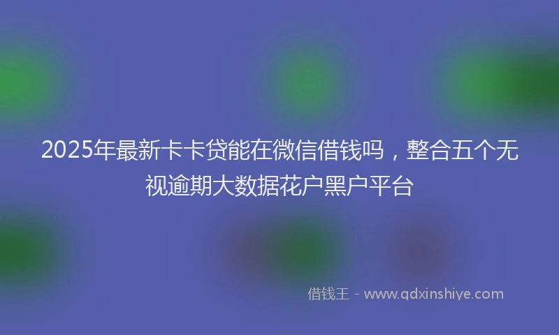 2025年最新卡卡贷能在微信借钱吗，整合五个无视逾期大数据花户黑户平台