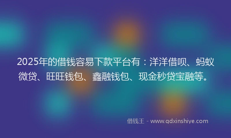 2025年的借钱容易下款平台有：洋洋借呗、蚂蚁微贷、旺旺钱包、鑫融钱包、现金秒贷宝融等。