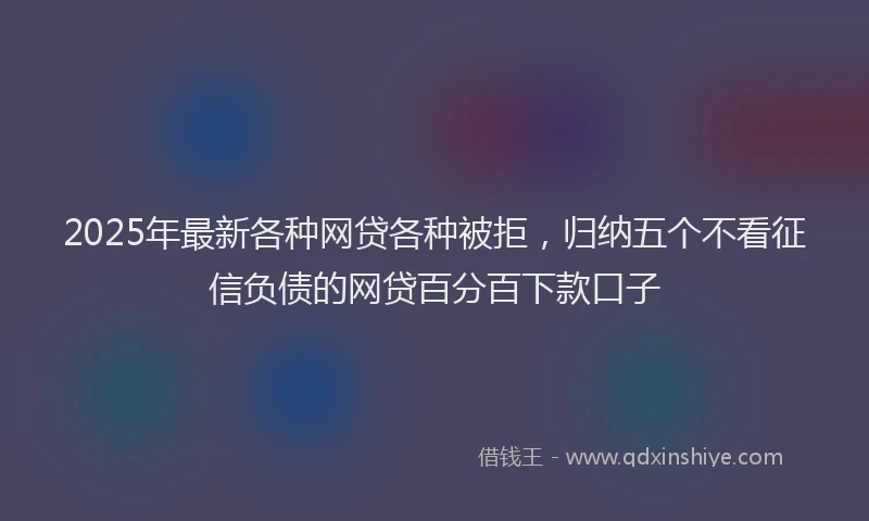 2025年最新各种网贷各种被拒，归纳五个不看征信负债的网贷百分百下款口子