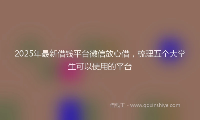 2025年最新借钱平台微信放心借，梳理五个大学生可以使用的平台