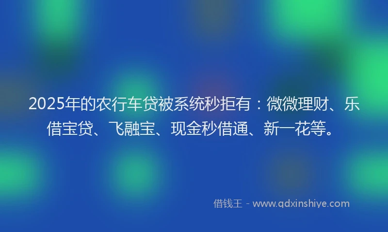 2025年的农行车贷被系统秒拒有：微微理财、乐借宝贷、飞融宝、现金秒借通、新一花等。
