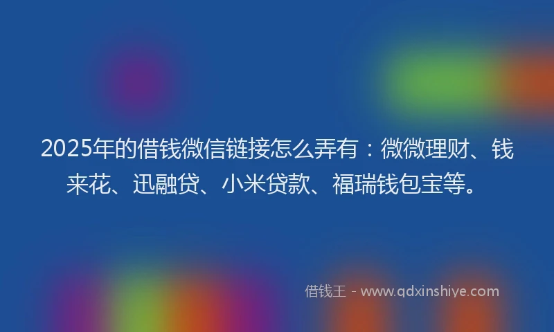 2025年的借钱微信链接怎么弄有：微微理财、钱来花、迅融贷、小米贷款、福瑞钱包宝等。
