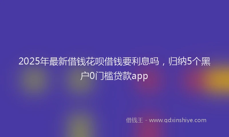 2025年最新借钱花呗借钱要利息吗，归纳5个黑户0门槛贷款app