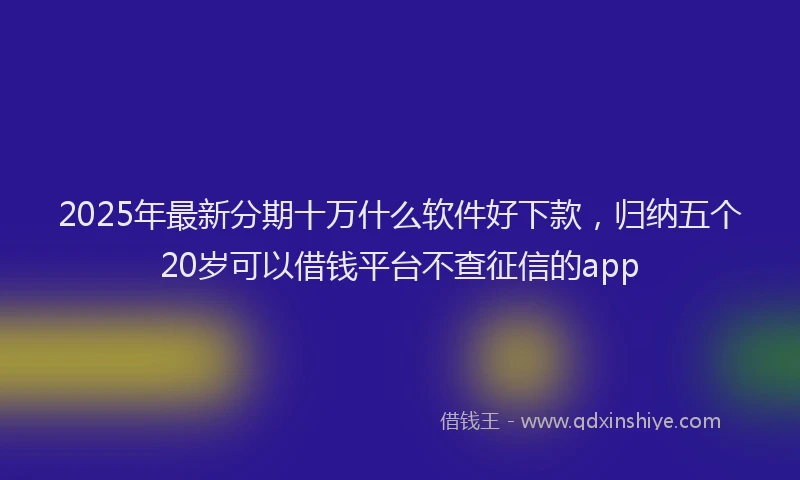 2025年最新分期十万什么软件好下款，归纳五个20岁可以借钱平台不查征信的app