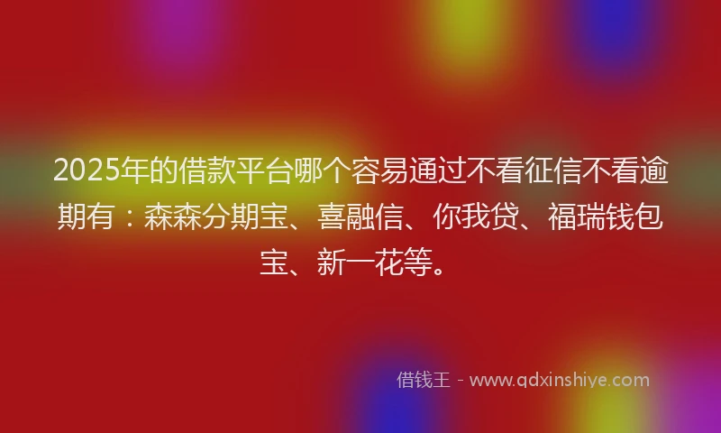 2025年的借款平台哪个容易通过不看征信不看逾期有：森森分期宝、喜融信、你我贷、福瑞钱包宝、新一花等。
