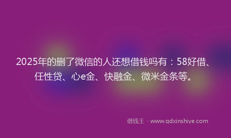 2025年的删了微信的人还想借钱吗有：58好借、任性贷、心e金、快融金、微米金条等。