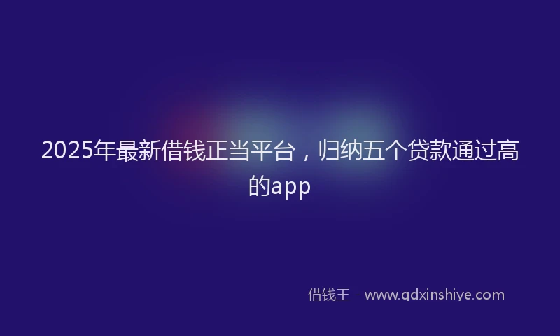 2025年最新借钱正当平台，归纳五个贷款通过高的app