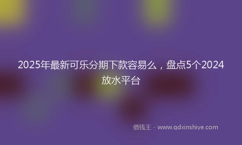 2025年最新可乐分期下款容易么，盘点5个2024放水平台