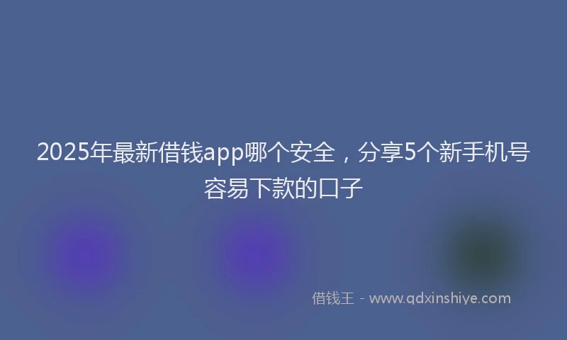2025年最新借钱app哪个安全，分享5个新手机号容易下款的口子