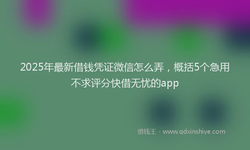 2025年最新借钱凭证微信怎么弄，概括5个急用不求评分快借无忧的app