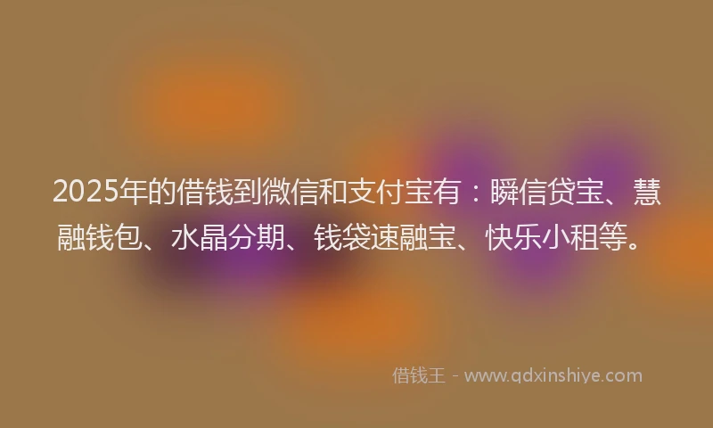 2025年的借钱到微信和支付宝有：瞬信贷宝、慧融钱包、水晶分期、钱袋速融宝、快乐小租等。