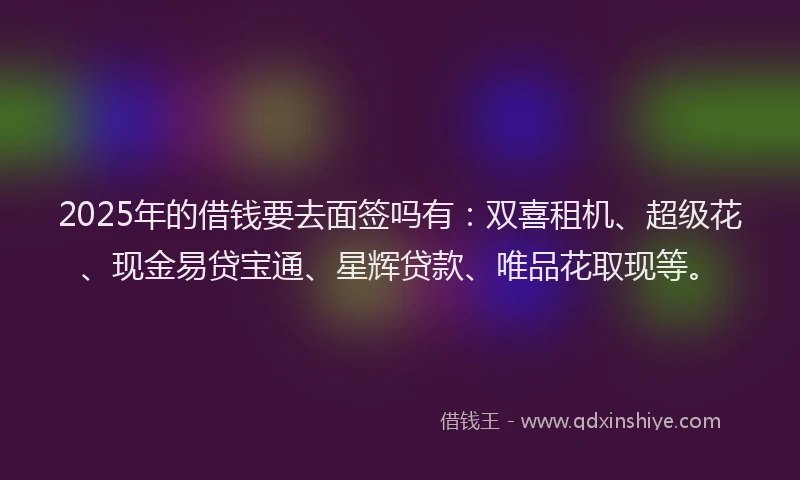 2025年的借钱要去面签吗有：双喜租机、超级花、现金易贷宝通、星辉贷款、唯品花取现等。