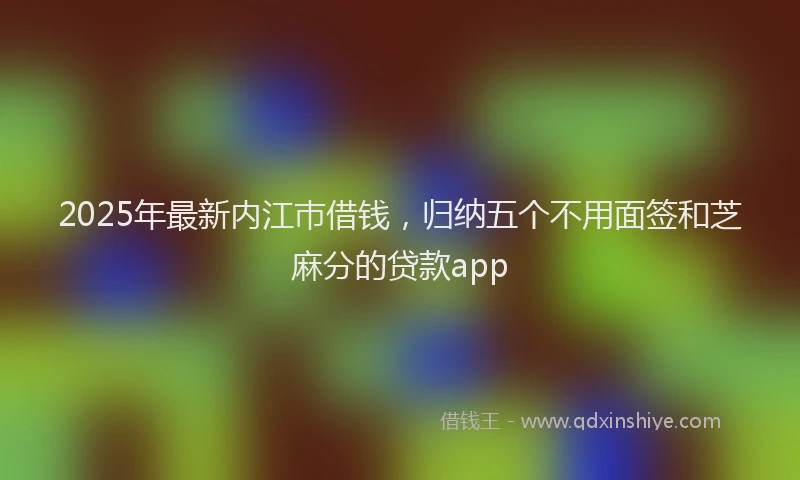 2025年最新内江巿借钱，归纳五个不用面签和芝麻分的贷款app
