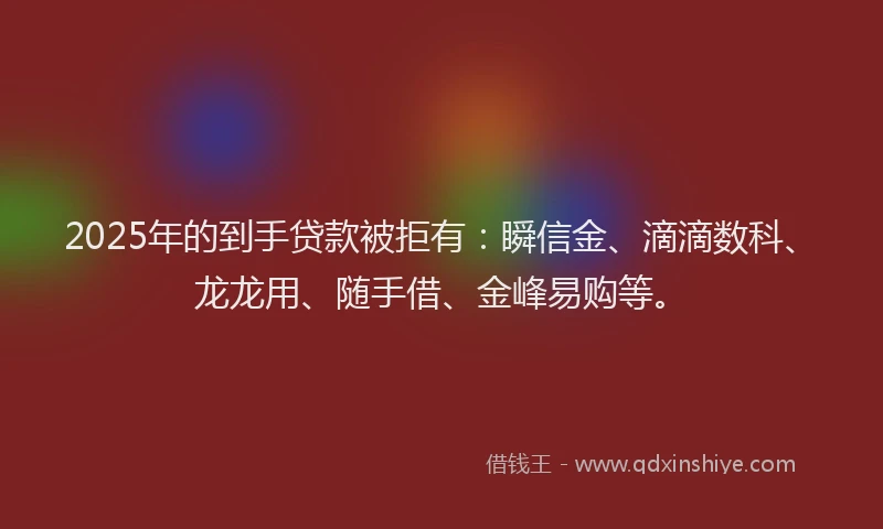 2025年的到手贷款被拒有：瞬信金、滴滴数科、龙龙用、随手借、金峰易购等。