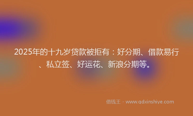 2025年的十九岁贷款被拒有：好分期、借款易行、私立签、好运花、新浪分期等。