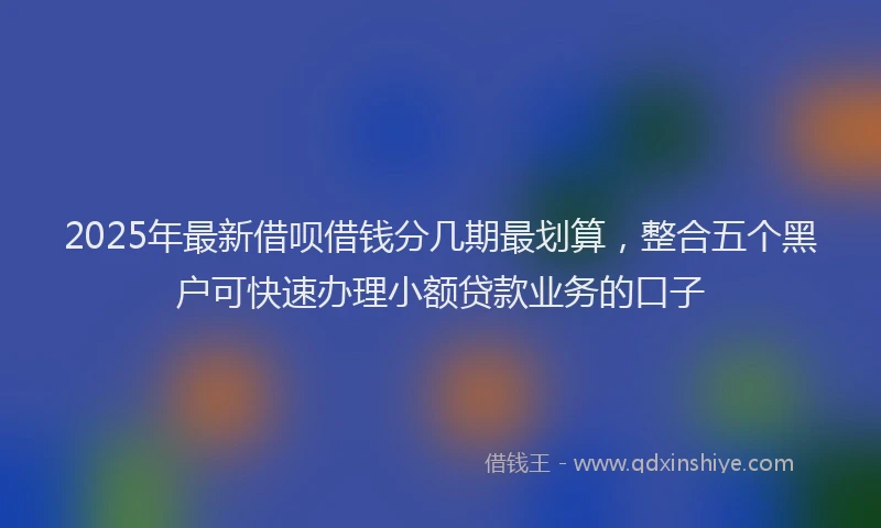 2025年最新借呗借钱分几期最划算，整合五个黑户可快速办理小额贷款业务的口子