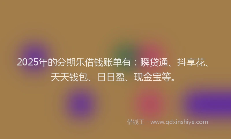 2025年的分期乐借钱账单有：瞬贷通、抖享花、天天钱包、日日盈、现金宝等。