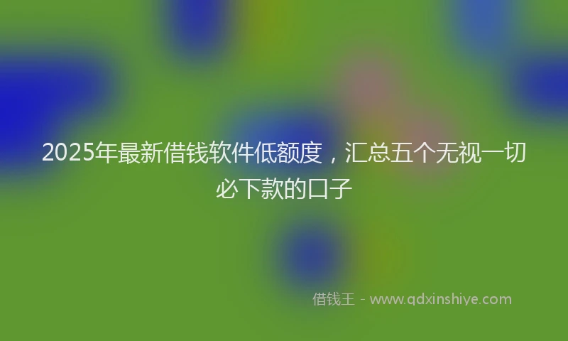 2025年最新借钱软件低额度，汇总五个无视一切必下款的口子