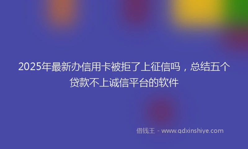2025年最新办信用卡被拒了上征信吗，总结五个贷款不上诚信平台的软件