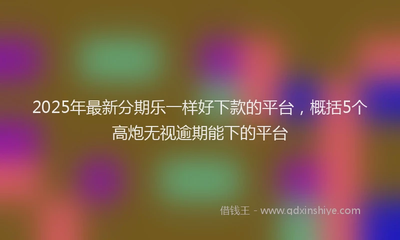2025年最新分期乐一样好下款的平台，概括5个高炮无视逾期能下的平台