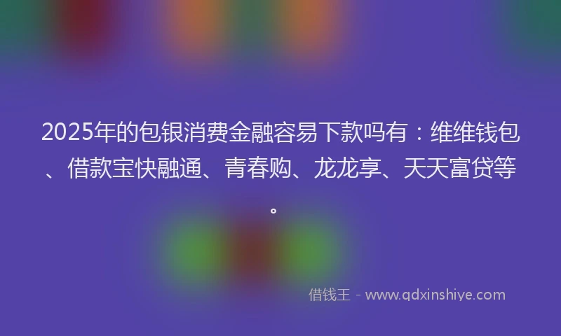 2025年的包银消费金融容易下款吗有：维维钱包、借款宝快融通、青春购、龙龙享、天天富贷等。