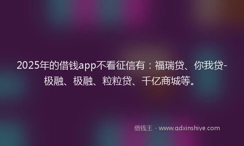 2025年的借钱app不看征信有：福瑞贷、你我贷-极融、极融、粒粒贷、千亿商城等。