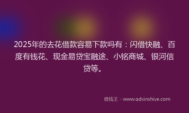 2025年的去花借款容易下款吗有：闪借快融、百度有钱花、现金易贷宝融途、小铭商城、银河信贷等。