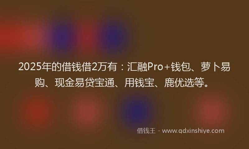 2025年的借钱借2万有：汇融Pro+钱包、萝卜易购、现金易贷宝通、用钱宝、鹿优选等。