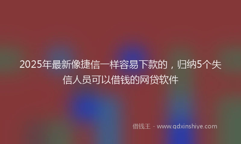 2025年最新像捷信一样容易下款的，归纳5个失信人员可以借钱的网贷软件