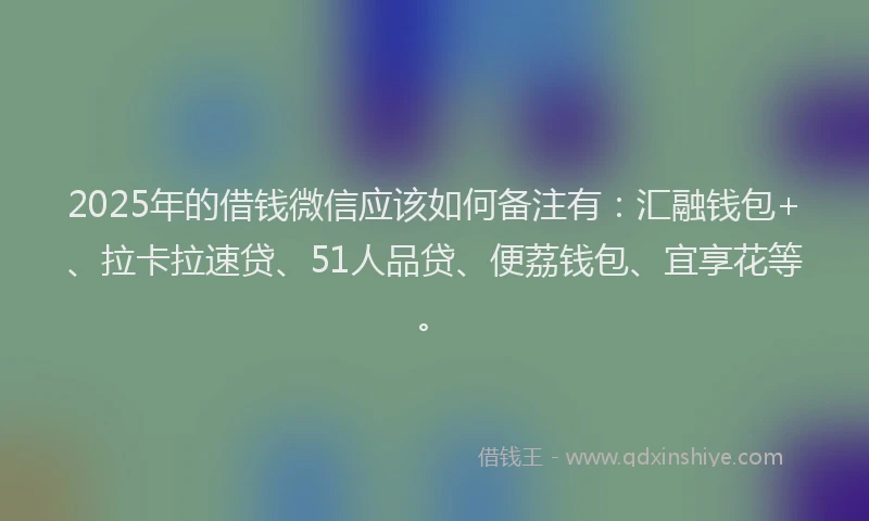 2025年的借钱微信应该如何备注有：汇融钱包+、拉卡拉速贷、51人品贷、便荔钱包、宜享花等。