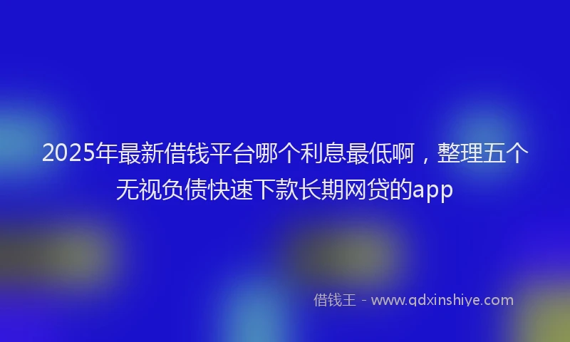 2025年最新借钱平台哪个利息最低啊，整理五个无视负债快速下款长期网贷的app