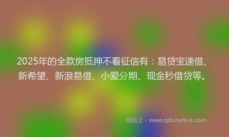 2025年的全款房抵押不看征信有：易贷宝速借、新希望、新浪易借、小爱分期、现金秒借贷等。