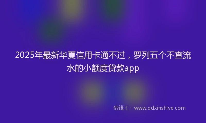 2025年最新华夏信用卡通不过，罗列五个不查流水的小额度贷款app